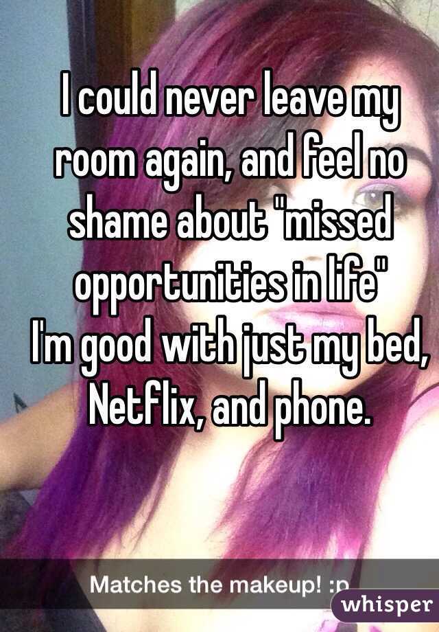 I could never leave my room again, and feel no shame about "missed opportunities in life"
I'm good with just my bed, Netflix, and phone. 