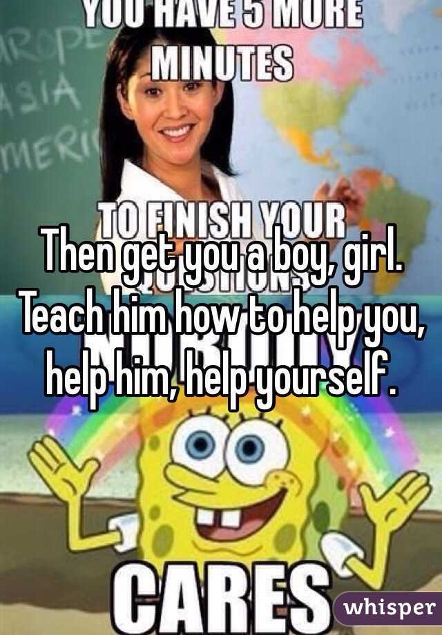 Then get you a boy, girl. Teach him how to help you, help him, help yourself. 