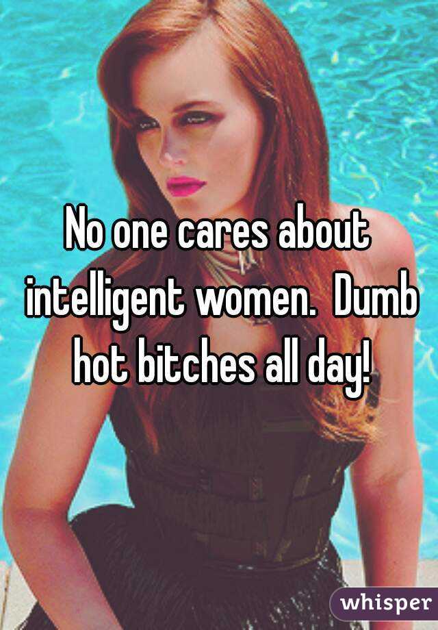 No one cares about intelligent women.  Dumb hot bitches all day!