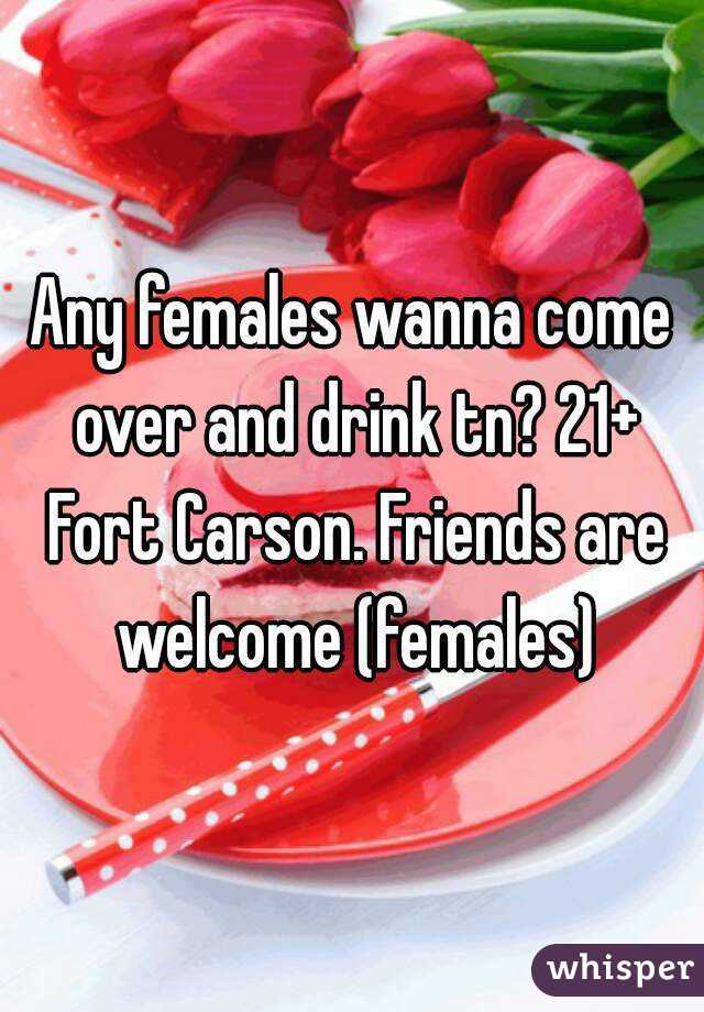 Any females wanna come over and drink tn? 21+ Fort Carson. Friends are welcome (females)