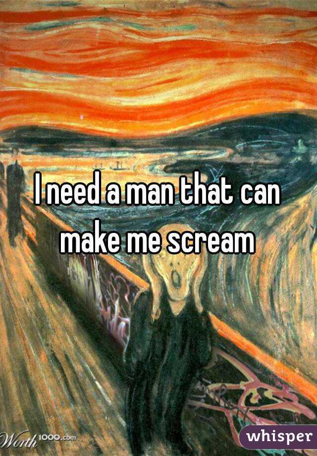 I need a man that can make me scream 