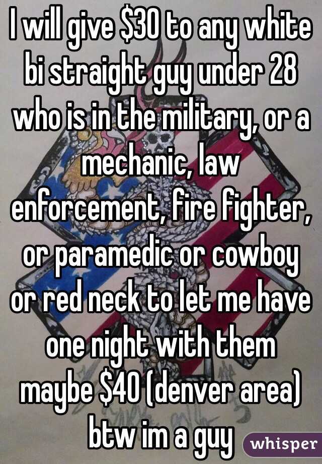 I will give $30 to any white bi straight guy under 28 who is in the military, or a mechanic, law enforcement, fire fighter, or paramedic or cowboy or red neck to let me have one night with them maybe $40 (denver area) btw im a guy 