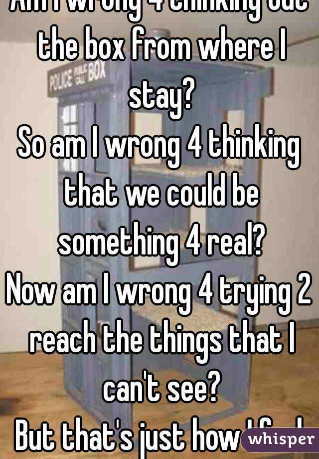 Am I wrong 4 thinking out the box from where I stay?
So am I wrong 4 thinking that we could be something 4 real?
Now am I wrong 4 trying 2 reach the things that I can't see?
But that's just how I feel