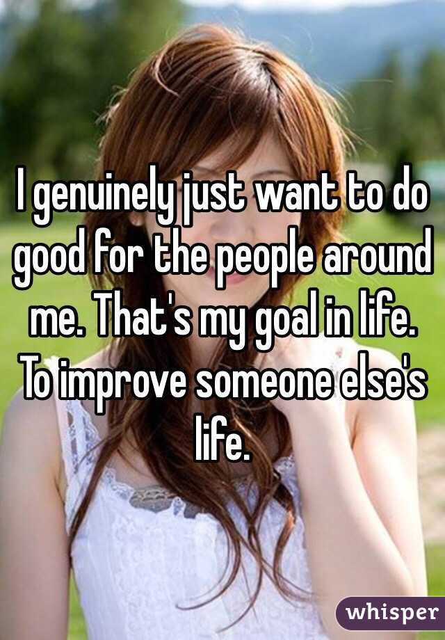 I genuinely just want to do good for the people around me. That's my goal in life. To improve someone else's life. 
