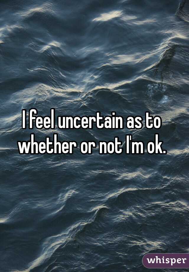 I feel uncertain as to whether or not I'm ok.