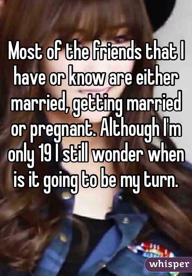 Most of the friends that I have or know are either married, getting married or pregnant. Although I'm only 19 I still wonder when is it going to be my turn. 