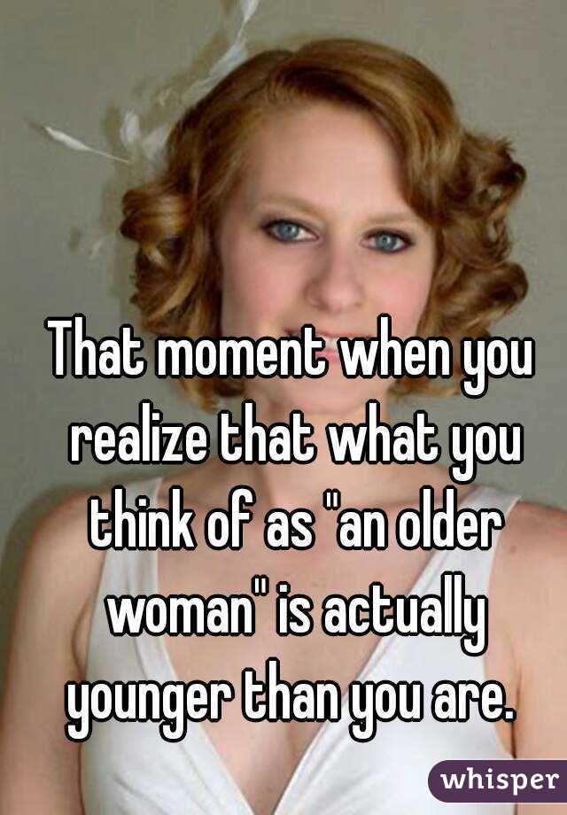 That moment when you realize that what you think of as "an older woman" is actually younger than you are. 