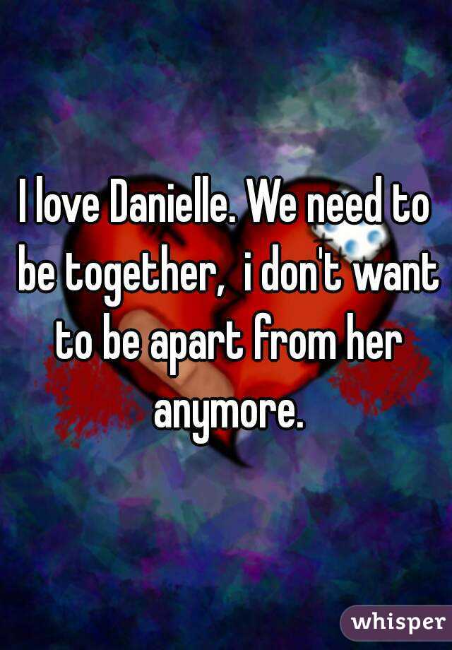 I love Danielle. We need to be together,  i don't want to be apart from her anymore.