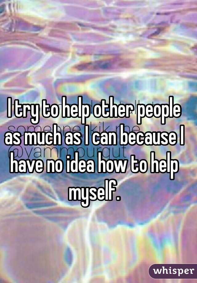 I try to help other people as much as I can because I have no idea how to help myself.