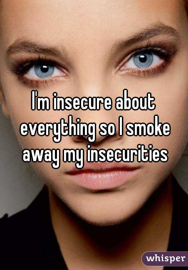 I'm insecure about everything so I smoke away my insecurities