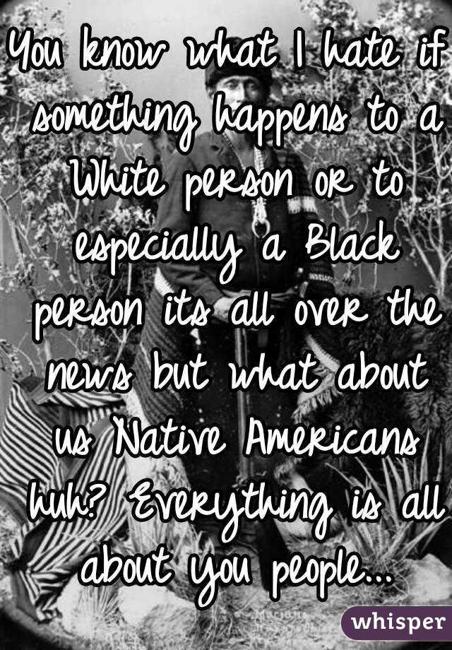 You know what I hate if something happens to a White person or to especially a Black person its all over the news but what about us Native Americans huh? Everything is all about you people...