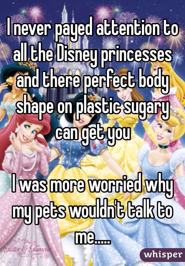 I never payed attention to all the Disney princesses and there perfect body shape on plastic sugary can get you 

I was more worried why my pets wouldn't talk to me.....