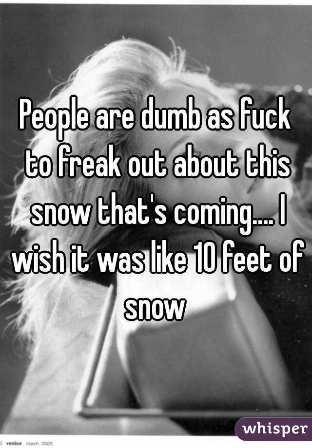 People are dumb as fuck to freak out about this snow that's coming.... I wish it was like 10 feet of snow 