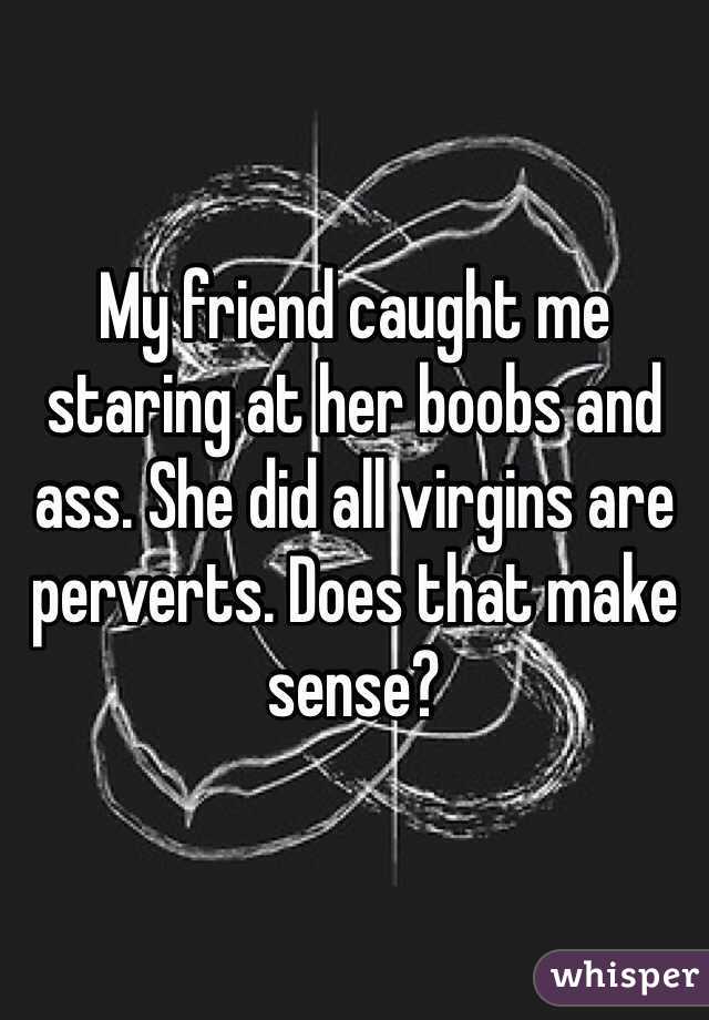 My friend caught me staring at her boobs and ass. She did all virgins are perverts. Does that make sense?