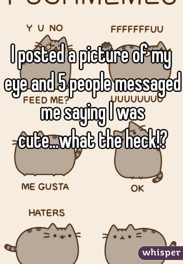 I posted a picture of my eye and 5 people messaged me saying I was cute...what the heck!?