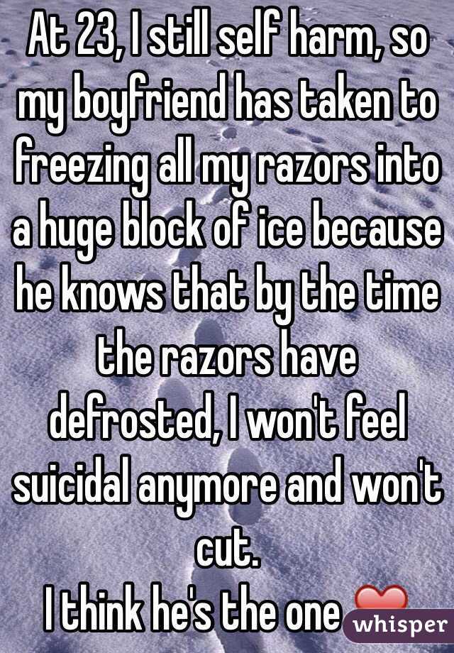 At 23, I still self harm, so my boyfriend has taken to freezing all my razors into a huge block of ice because he knows that by the time the razors have defrosted, I won't feel suicidal anymore and won't cut. 
I think he's the one ❤️