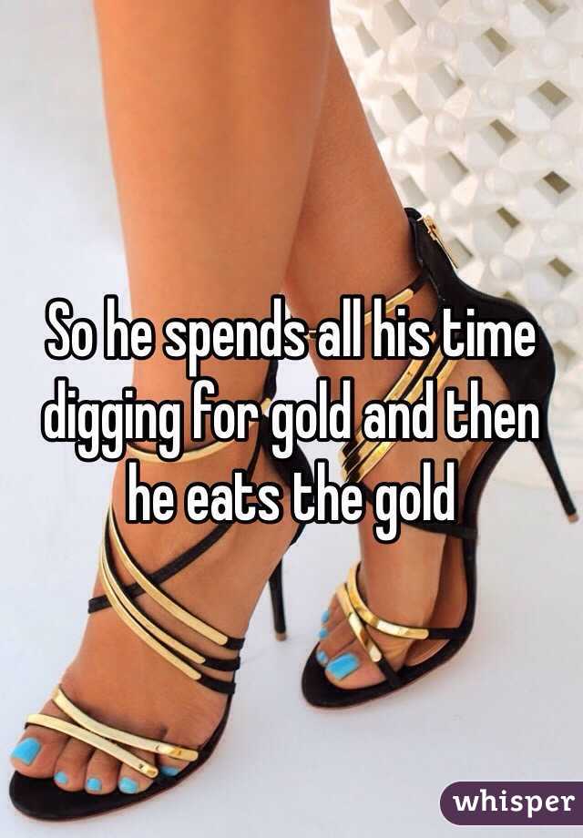 So he spends all his time digging for gold and then he eats the gold