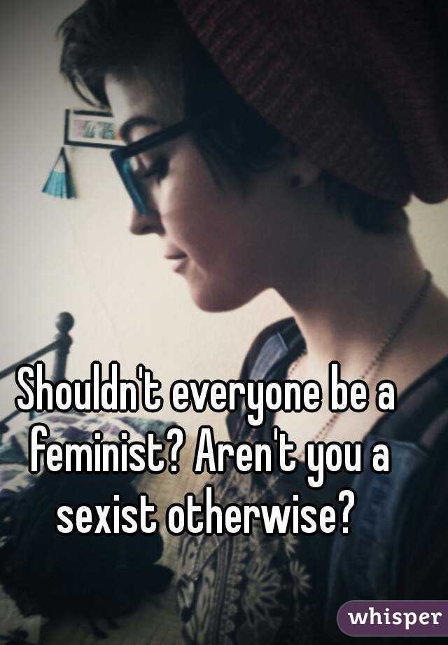 Shouldn't everyone be a feminist? Aren't you a sexist otherwise? 