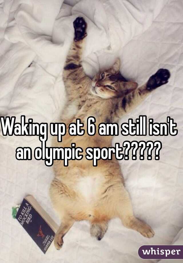 Waking up at 6 am still isn't an olympic sport?????