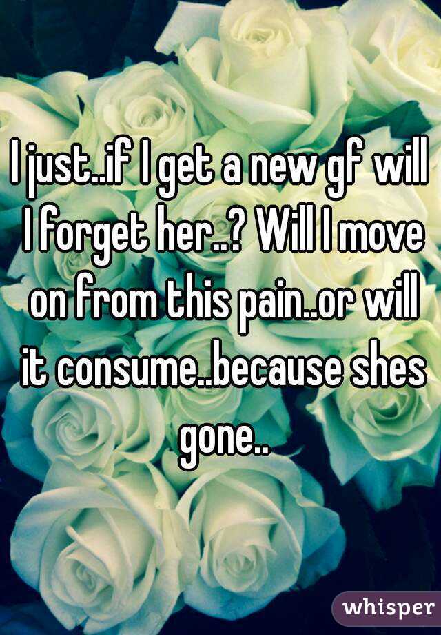 I just..if I get a new gf will I forget her..? Will I move on from this pain..or will it consume..because shes gone..