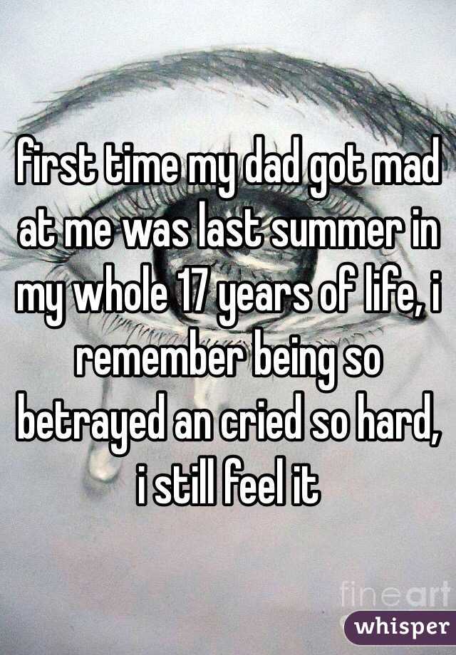 first time my dad got mad at me was last summer in my whole 17 years of life, i remember being so betrayed an cried so hard, i still feel it