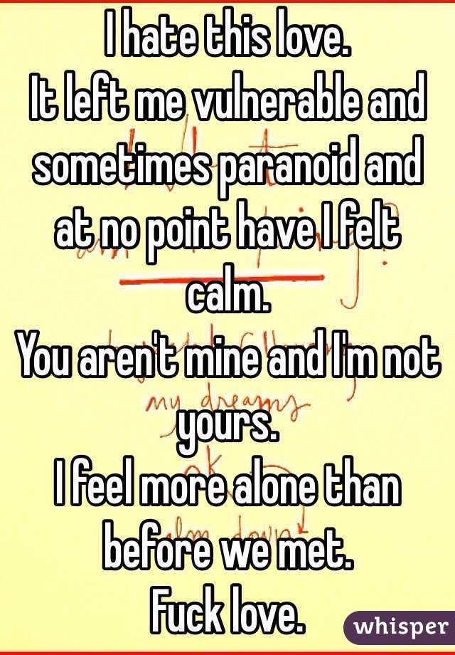 I hate this love. 
It left me vulnerable and sometimes paranoid and at no point have I felt calm. 
You aren't mine and I'm not yours. 
I feel more alone than before we met.
Fuck love.