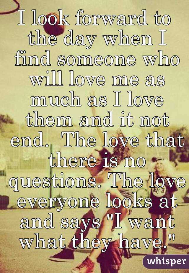 I look forward to the day when I find someone who will love me as much as I love them and it not end.  The love that there is no questions. The love everyone looks at and says "I want what they have."