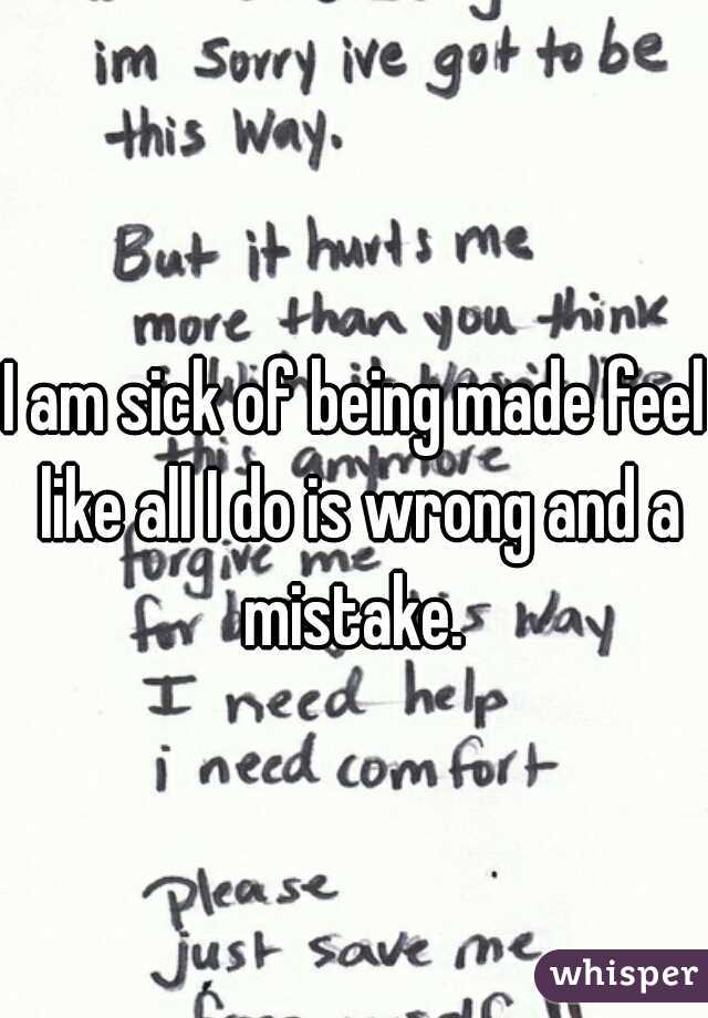 I am sick of being made feel like all I do is wrong and a mistake. 