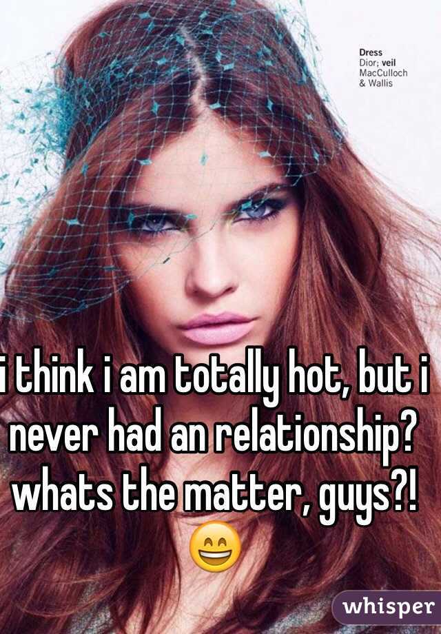 i think i am totally hot, but i never had an relationship? whats the matter, guys?! 😄