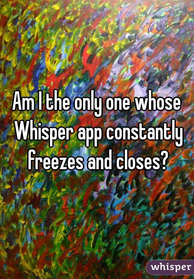 Am I the only one whose Whisper app constantly freezes and closes?