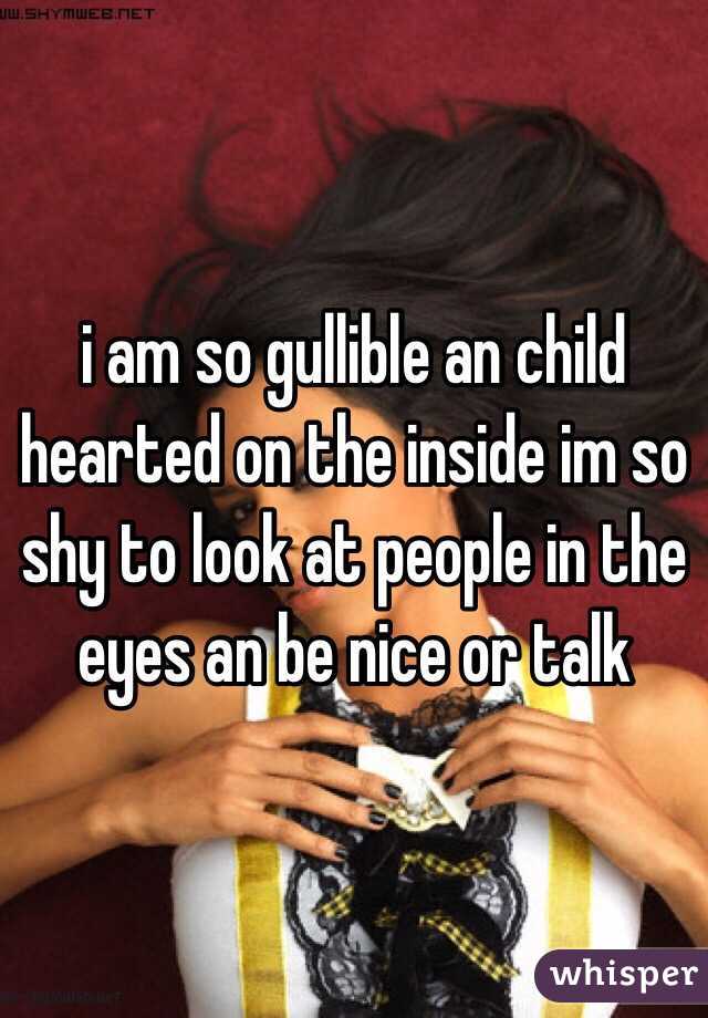 i am so gullible an child hearted on the inside im so shy to look at people in the eyes an be nice or talk 