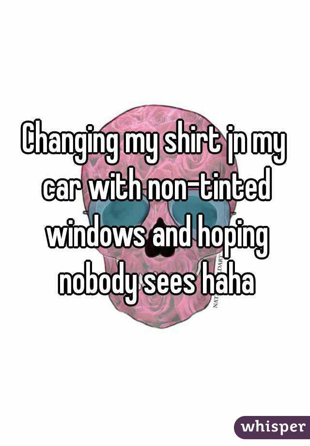 Changing my shirt jn my car with non-tinted windows and hoping nobody sees haha