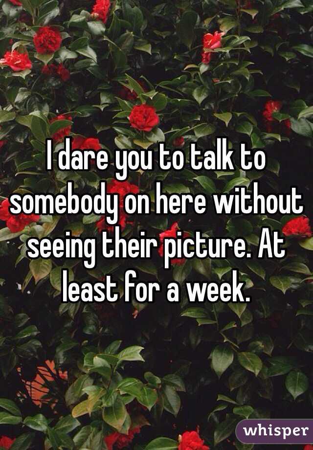 I dare you to talk to somebody on here without seeing their picture. At least for a week.