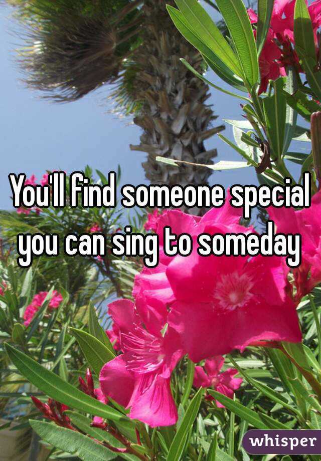 You'll find someone special you can sing to someday 