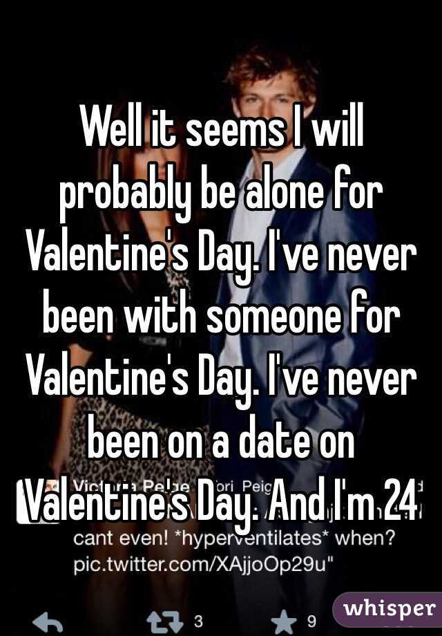 Well it seems I will probably be alone for Valentine's Day. I've never been with someone for Valentine's Day. I've never been on a date on Valentine's Day. And I'm 24