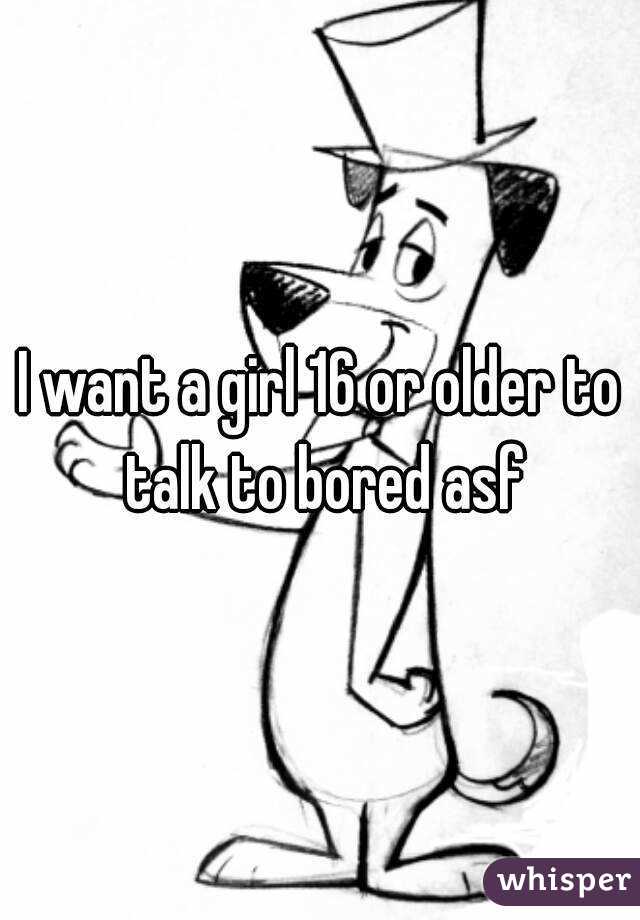 I want a girl 16 or older to talk to bored asf