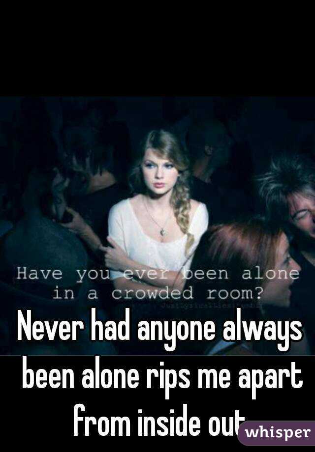 Never had anyone always been alone rips me apart from inside out.