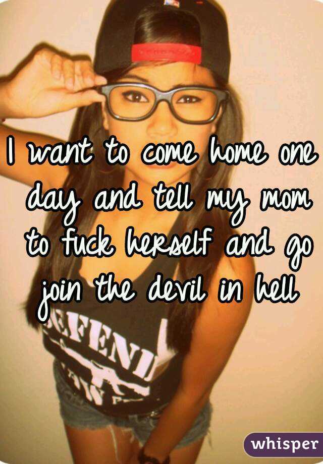 I want to come home one day and tell my mom to fuck herself and go join the devil in hell