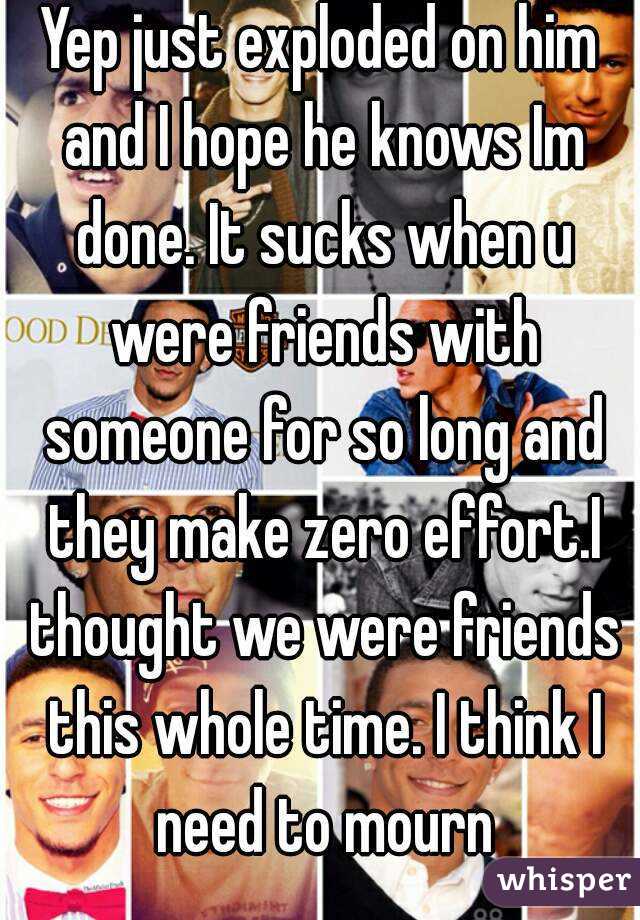 Yep just exploded on him and I hope he knows Im done. It sucks when u were friends with someone for so long and they make zero effort.I thought we were friends this whole time. I think I need to mourn