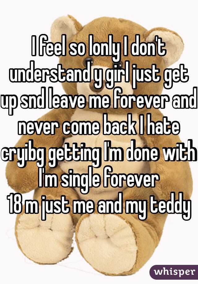 I feel so lonly I don't understand y girl just get up snd leave me forever and never come back I hate cryibg getting I'm done with 
I'm single forever 
18 m just me and my teddy 