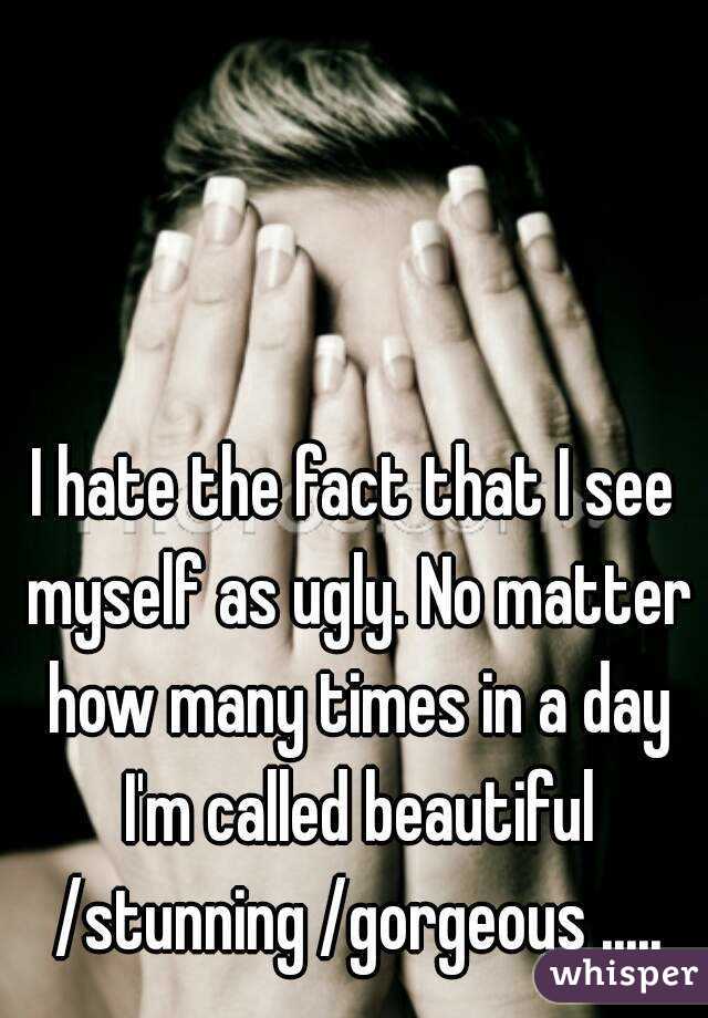 I hate the fact that I see myself as ugly. No matter how many times in a day I'm called beautiful /stunning /gorgeous .....