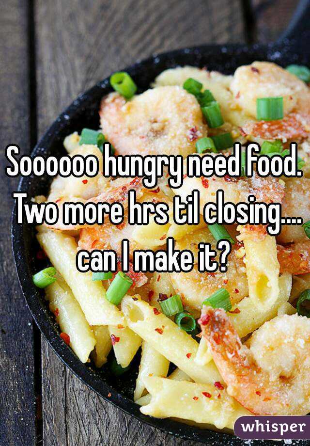 Soooooo hungry need food. Two more hrs til closing.... can I make it? 