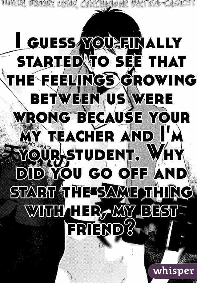 I guess you finally started to see that the feelings growing between us were wrong because your my teacher and I'm your student. Why did you go off and start the same thing with her, my best friend?