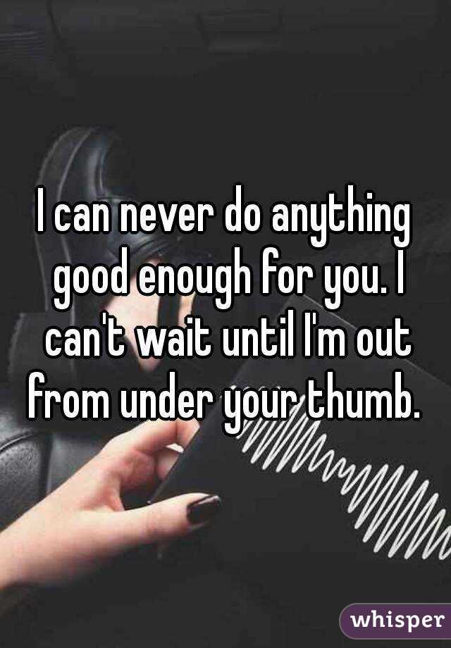 I can never do anything good enough for you. I can't wait until I'm out from under your thumb. 