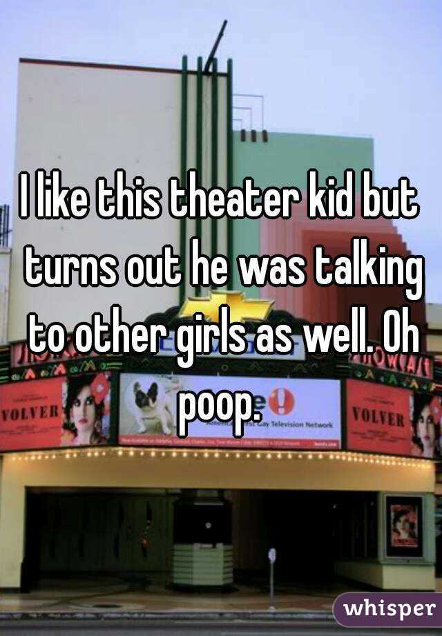 I like this theater kid but turns out he was talking to other girls as well. Oh poop. 