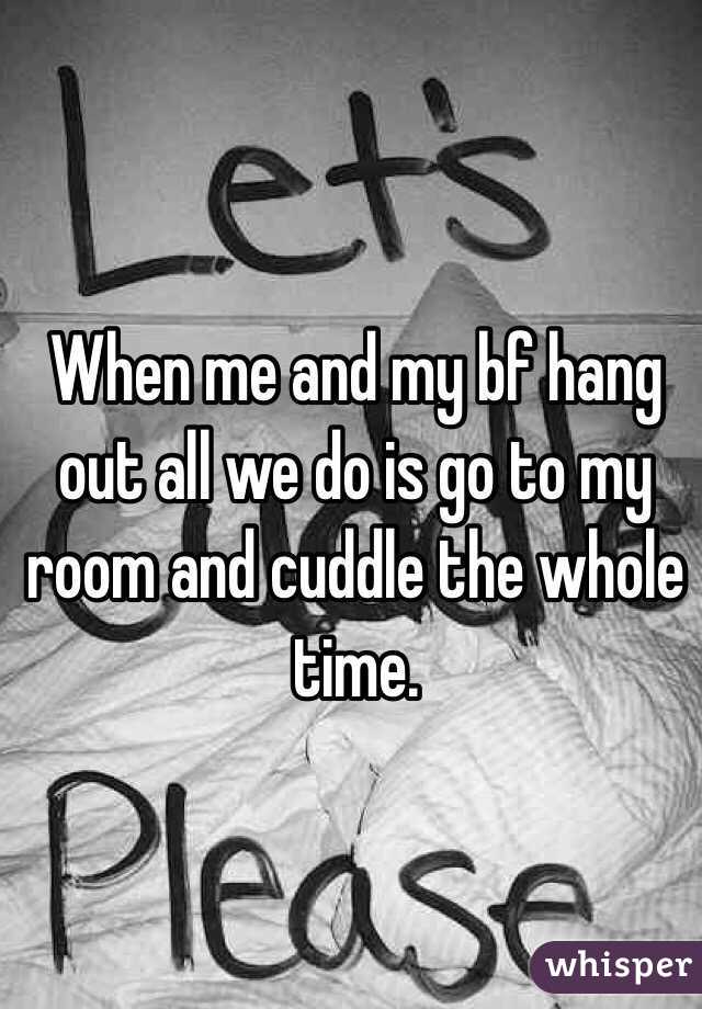 When me and my bf hang out all we do is go to my room and cuddle the whole time. 