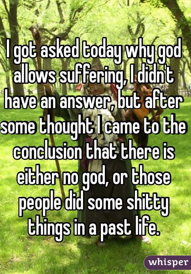 I got asked today why god allows suffering, I didn't have an answer, but after some thought I came to the conclusion that there is either no god, or those people did some shitty things in a past life. 