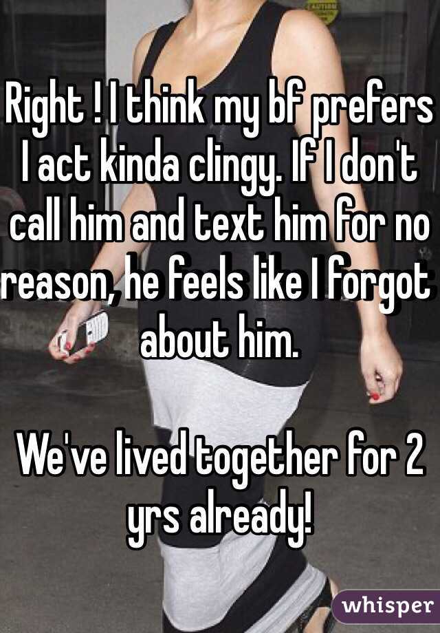 Right ! I think my bf prefers I act kinda clingy. If I don't call him and text him for no reason, he feels like I forgot about him. 

We've lived together for 2 yrs already!