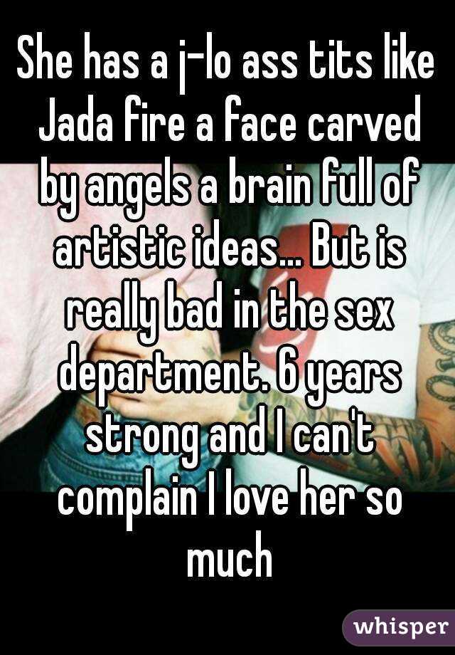 She has a j-lo ass tits like Jada fire a face carved by angels a brain full of artistic ideas... But is really bad in the sex department. 6 years strong and I can't complain I love her so much