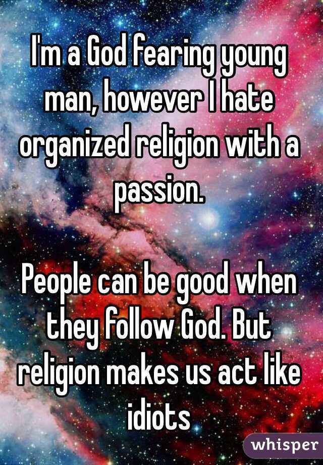 I'm a God fearing young man, however I hate organized religion with a passion.

People can be good when they follow God. But religion makes us act like idiots 